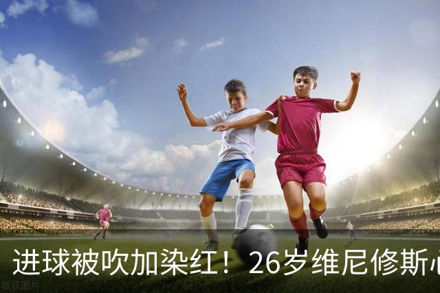 进球被吹加染红！26岁维尼修斯心态崩盘，皇马球迷耐心已达极限